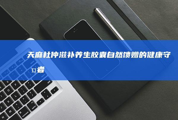 天麻杜仲滋补养生胶囊：自然馈赠的健康守护者